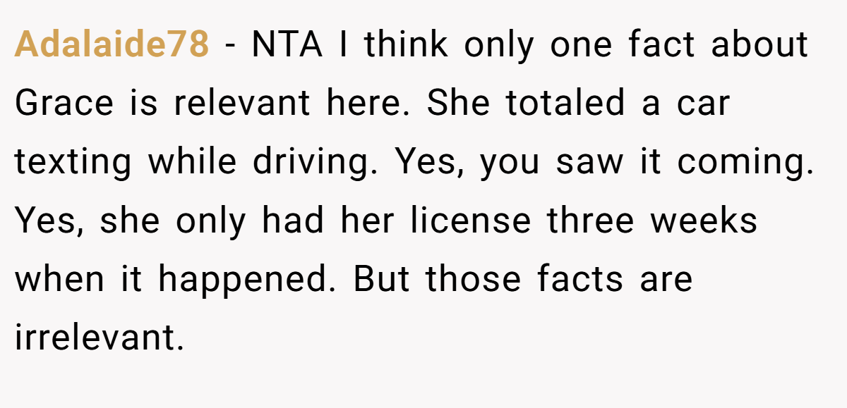 Adalaide78 − NTA I think only one fact about Grace is relevant here. She totaled a car texting while driving. Yes, you saw it coming. Yes, she only had her license three weeks when it happened. But those facts are irrelevant.