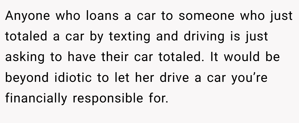 Anyone who loans a car to someone who just totaled a car by texting and driving is just asking to have their car totaled. It would be beyond idiotic to let her drive a car you’re financially responsible for.