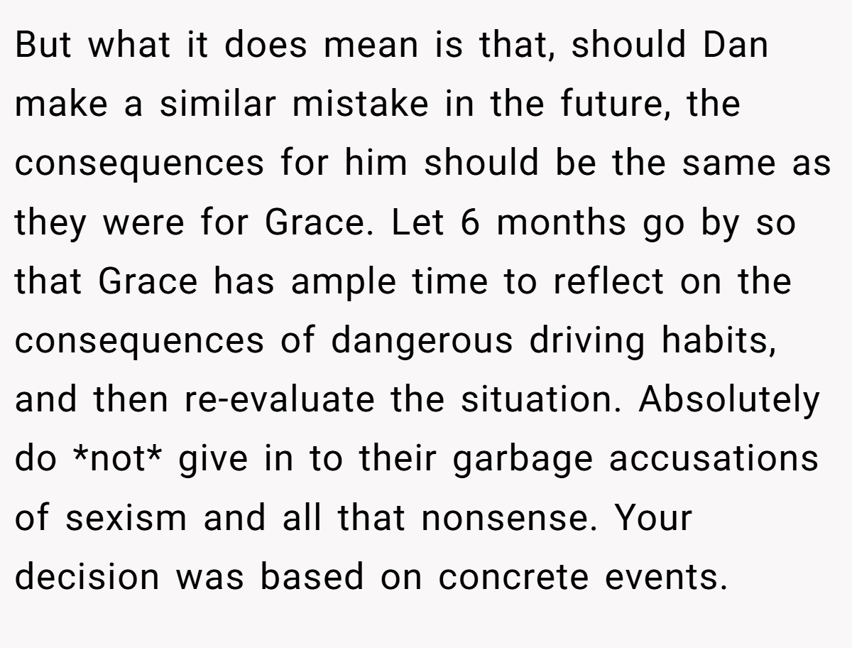 But what it does mean is that, should Dan make a similar mistake in the future, the consequences for him should be the same as they were for Grace. Let 6 months go by so that Grace has ample time to reflect on the consequences of dangerous driving habits, and then re-evaluate the situation. Absolutely do *not* give in to their garbage accusations of sexism and all that nonsense. Your decision was based on concrete events.