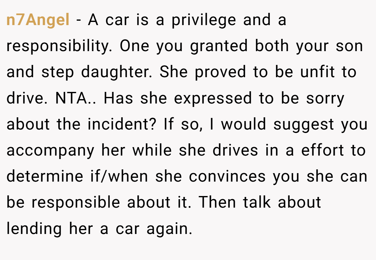 n7Angel − A car is a privilege and a responsibility. One you granted both your son and step daughter. She proved to be unfit to drive. NTA.. Has she expressed to be sorry about the incident? If so, I would suggest you accompany her while she drives in a effort to determine if/when she convinces you she can be responsible about it. Then talk about lending her a car again.