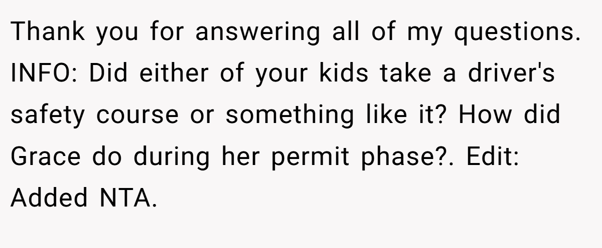 Thank you for answering all of my questions. INFO: Did either of your kids take a driver's safety course or something like it? How did Grace do during her permit phase?. Edit: Added NTA.