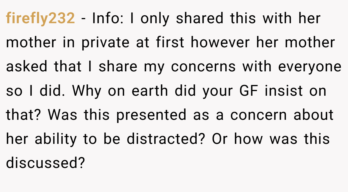 firefly232 − Info: I only shared this with her mother in private at first however her mother asked that I share my concerns with everyone so I did. Why on earth did your GF insist on that? Was this presented as a concern about her ability to be distracted? Or how was this discussed?