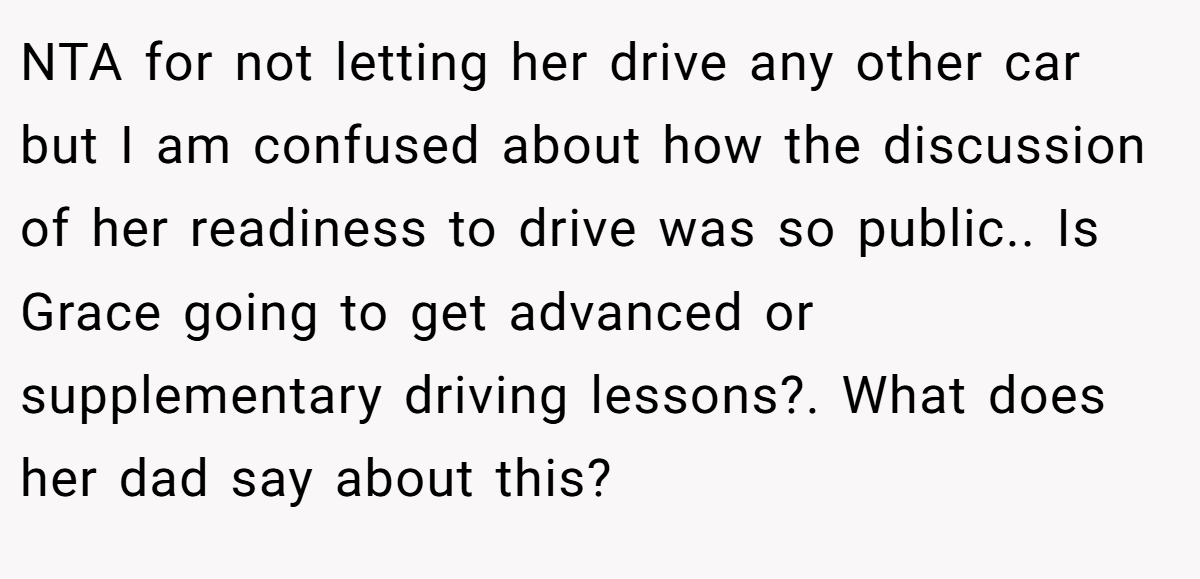 NTA for not letting her drive any other car but I am confused about how the discussion of her readiness to drive was so public.. Is Grace going to get advanced or supplementary driving lessons?. What does her dad say about this?