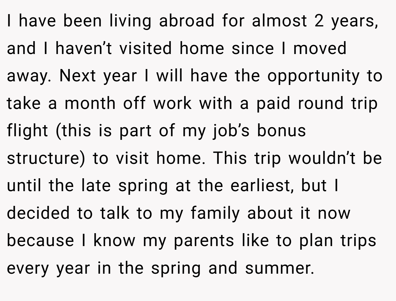 I have been living abroad for almost 2 years, and I haven’t visited home since I moved away. Next year I will have the opportunity to take a month off work with a paid round trip flight (this is part of my job’s bonus structure) to visit home. This trip wouldn’t be until the late spring at the earliest, but I decided to talk to my family about it now because I know my parents like to plan trips every year in the spring and summer.