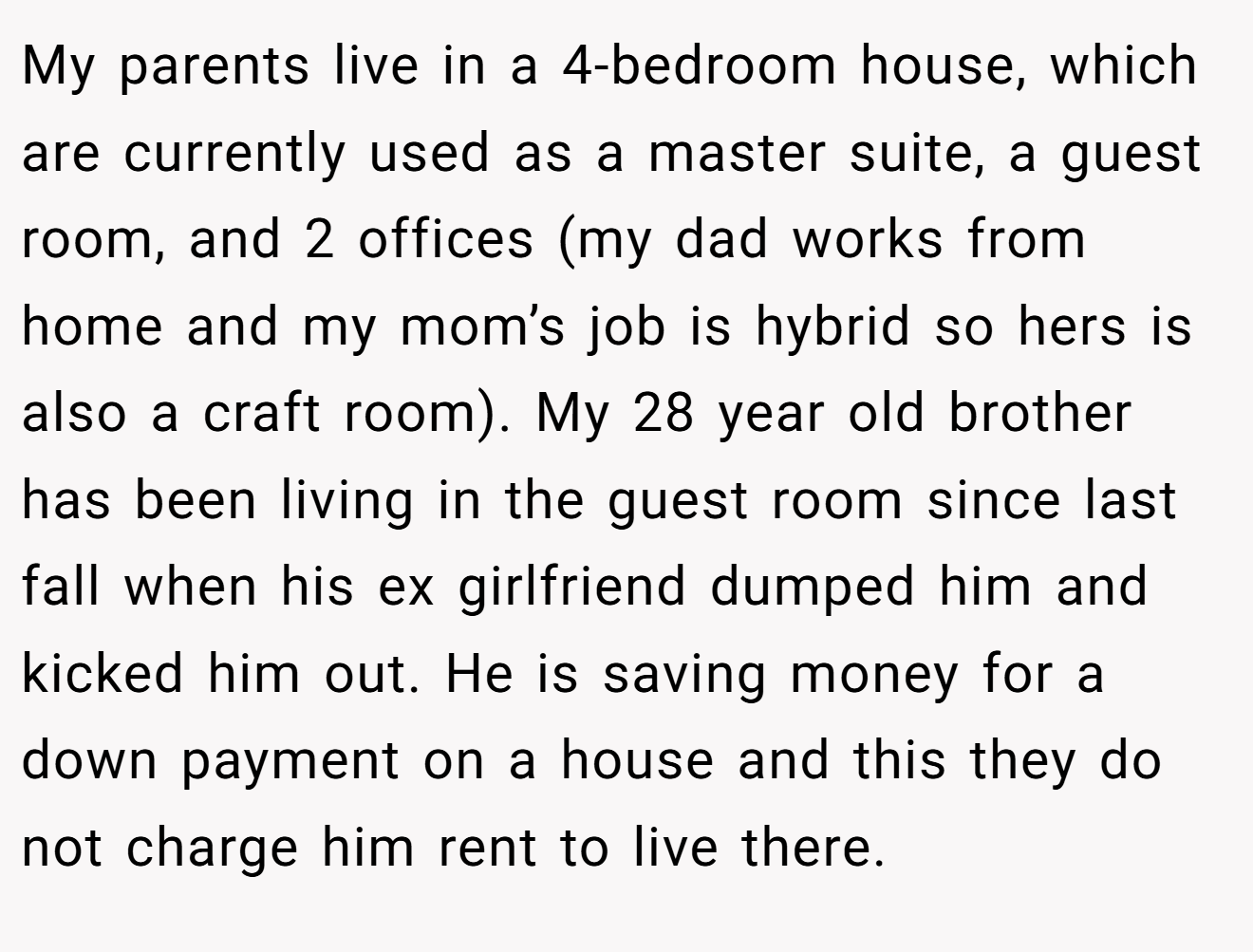 My parents live in a 4-bedroom house, which are currently used as a master suite, a guest room, and 2 offices (my dad works from home and my mom’s job is hybrid so hers is also a craft room). My 28 year old brother has been living in the guest room since last fall when his ex girlfriend dumped him and kicked him out. He is saving money for a down payment on a house and this they do not charge him rent to live there.