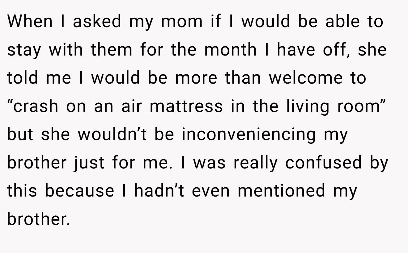 When I asked my mom if I would be able to stay with them for the month I have off, she told me I would be more than welcome to “crash on an air mattress in the living room” but she wouldn’t be inconveniencing my brother just for me. I was really confused by this because I hadn’t even mentioned my brother.