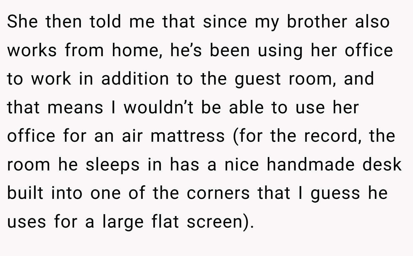She then told me that since my brother also works from home, he’s been using her office to work in addition to the guest room, and that means I wouldn’t be able to use her office for an air mattress (for the record, the room he sleeps in has a nice handmade desk built into one of the corners that I guess he uses for a large flat screen).