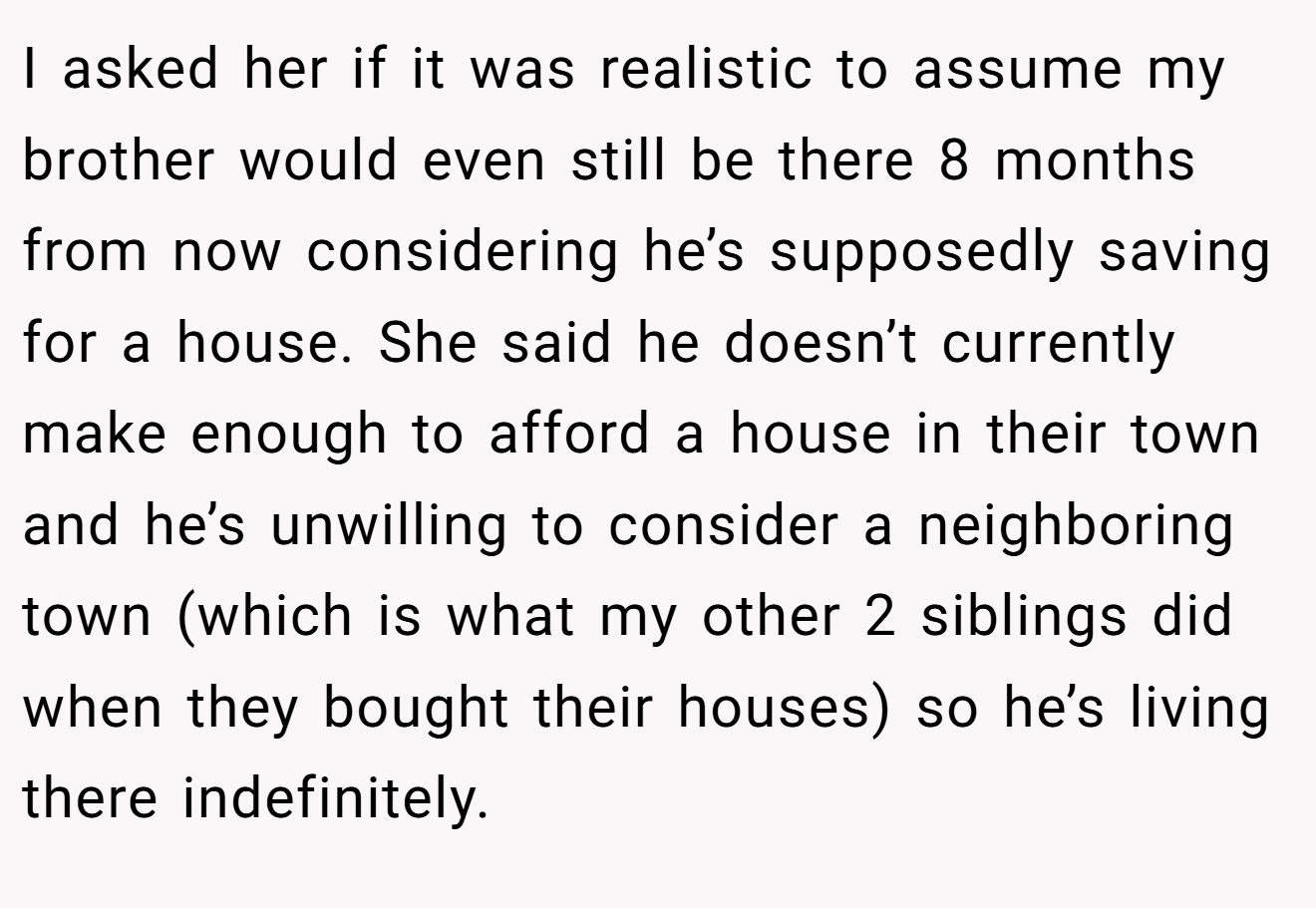 I asked her if it was realistic to assume my brother would even still be there 8 months from now considering he’s supposedly saving for a house. She said he doesn’t currently make enough to afford a house in their town and he’s unwilling to consider a neighboring town (which is what my other 2 siblings did when they bought their houses) so he’s living there indefinitely.