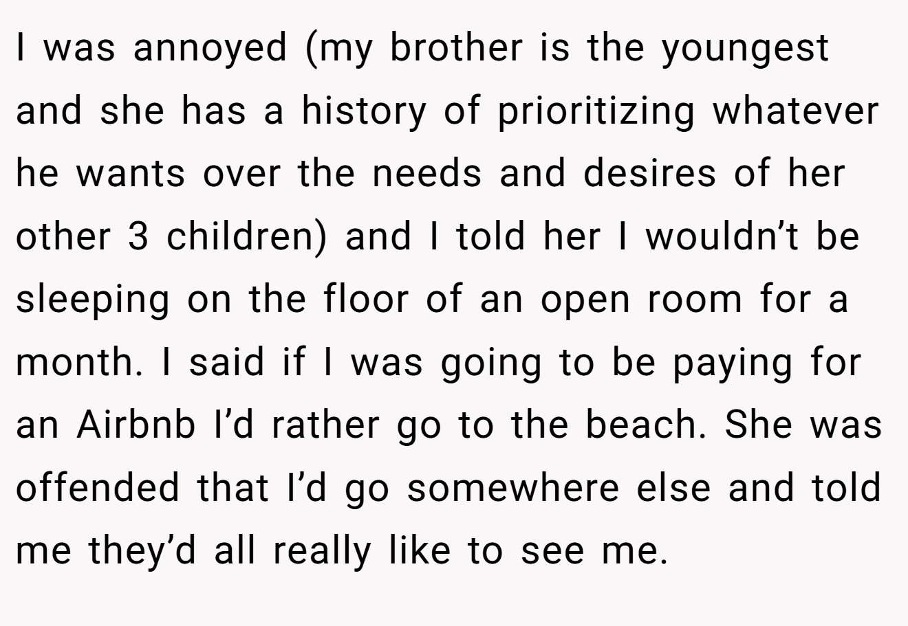 I was annoyed (my brother is the youngest and she has a history of prioritizing whatever he wants over the needs and desires of her other 3 children) and I told her I wouldn’t be sleeping on the floor of an open room for a month. I said if I was going to be paying for an Airbnb I’d rather go to the beach. She was offended that I’d go somewhere else and told me they’d all really like to see me.