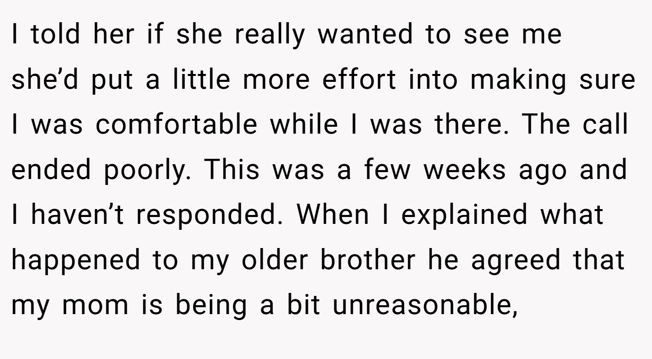 I told her if she really wanted to see me she’d put a little more effort into making sure I was comfortable while I was there. The call ended poorly. This was a few weeks ago and I haven’t responded. When I explained what happened to my older brother he agreed that my mom is being a bit unreasonable,