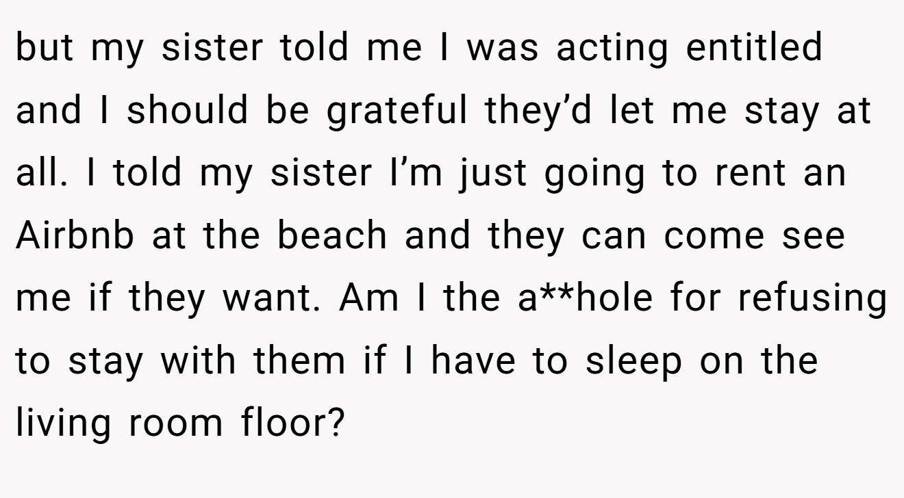 but my sister told me I was acting entitled and I should be grateful they’d let me stay at all. I told my sister I’m just going to rent an Airbnb at the beach and they can come see me if they want. Am I the a**hole for refusing to stay with them if I have to sleep on the living room floor?