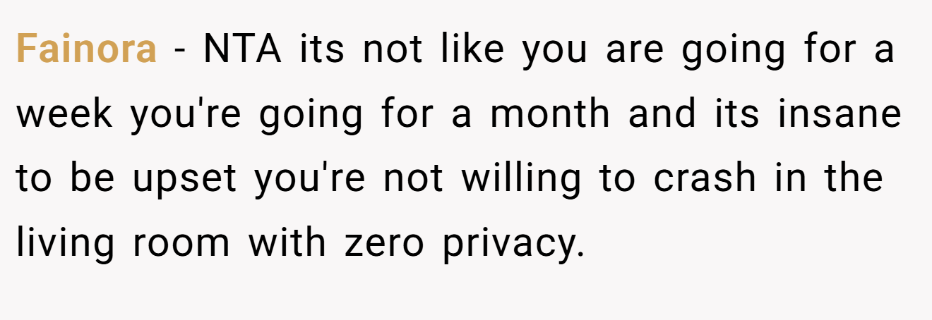 Fainora - NTA its not like you are going for a week you're going for a month and its insane to be upset you're not willing to crash in the living room with zero privacy.