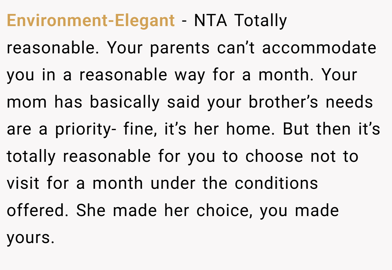 Environment-Elegant - NTA Totally reasonable. Your parents can’t accommodate you in a reasonable way for a month. Your mom has basically said your brother’s needs are a priority- fine, it’s her home. But then it’s totally reasonable for you to choose not to visit for a month under the conditions offered. She made her choice, you made yours.