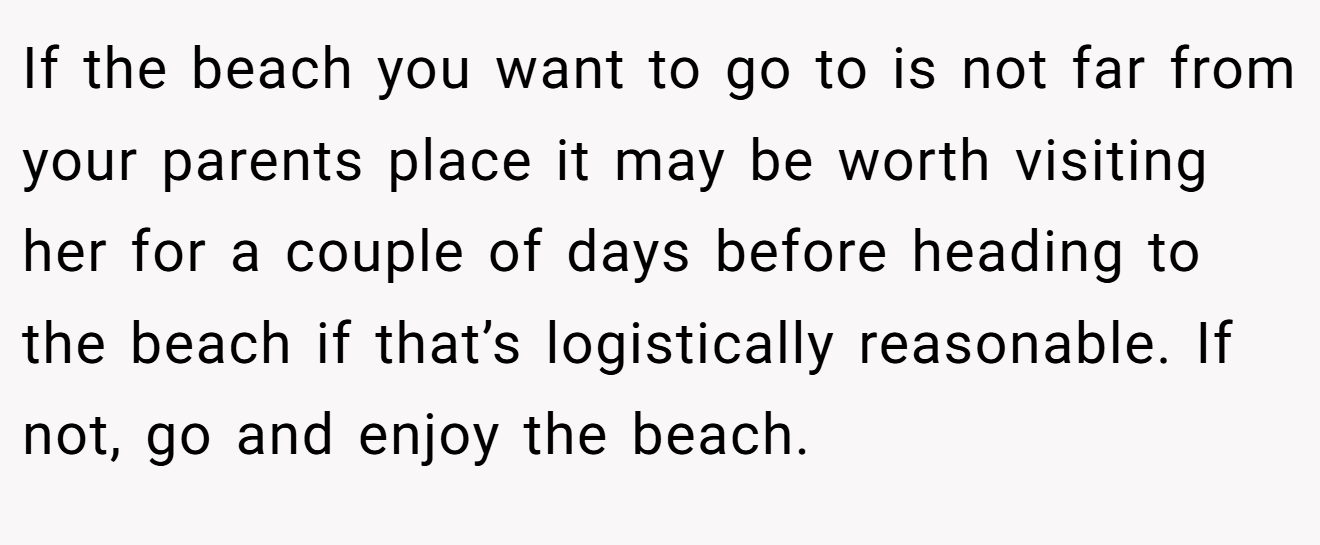 If the beach you want to go to is not far from your parents place it may be worth visiting her for a couple of days before heading to the beach if that’s logistically reasonable. If not, go and enjoy the beach.