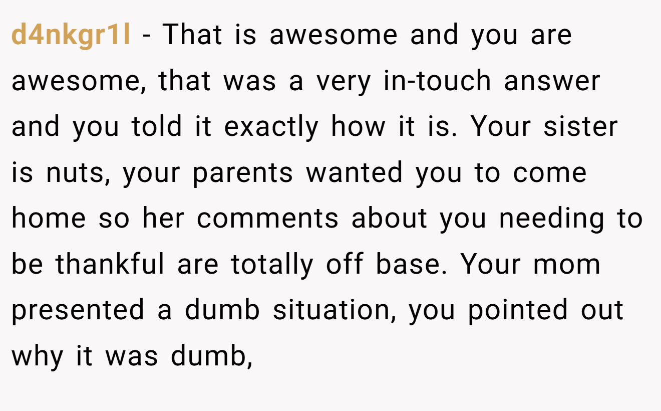 d4nkgr1l - That is awesome and you are awesome, that was a very in-touch answer and you told it exactly how it is. Your sister is nuts, your parents wanted you to come home so her comments about you needing to be thankful are totally off base. Your mom presented a dumb situation, you pointed out why it was dumb,