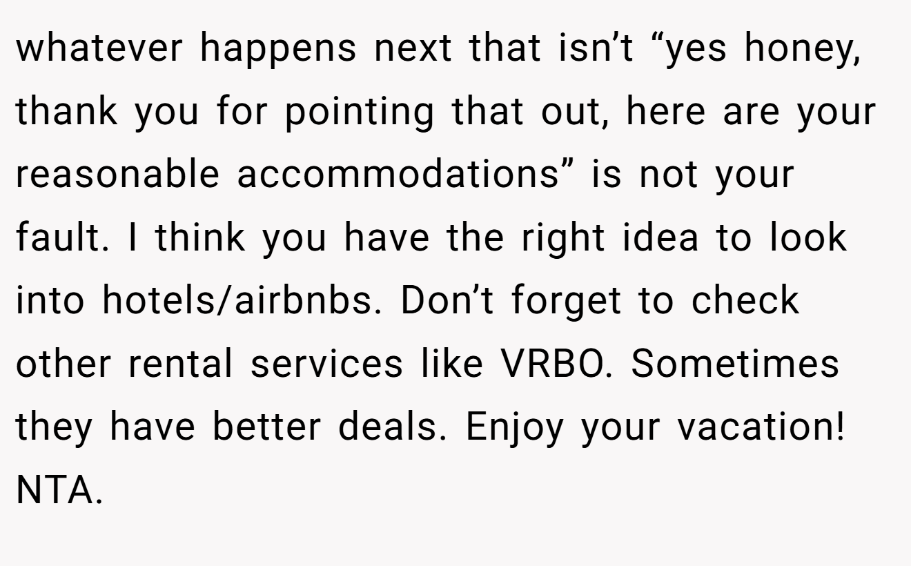 whatever happens next that isn’t “yes honey, thank you for pointing that out, here are your reasonable accommodations” is not your fault. I think you have the right idea to look into hotels/airbnbs. Don’t forget to check other rental services like VRBO. Sometimes they have better deals. Enjoy your vacation! NTA.