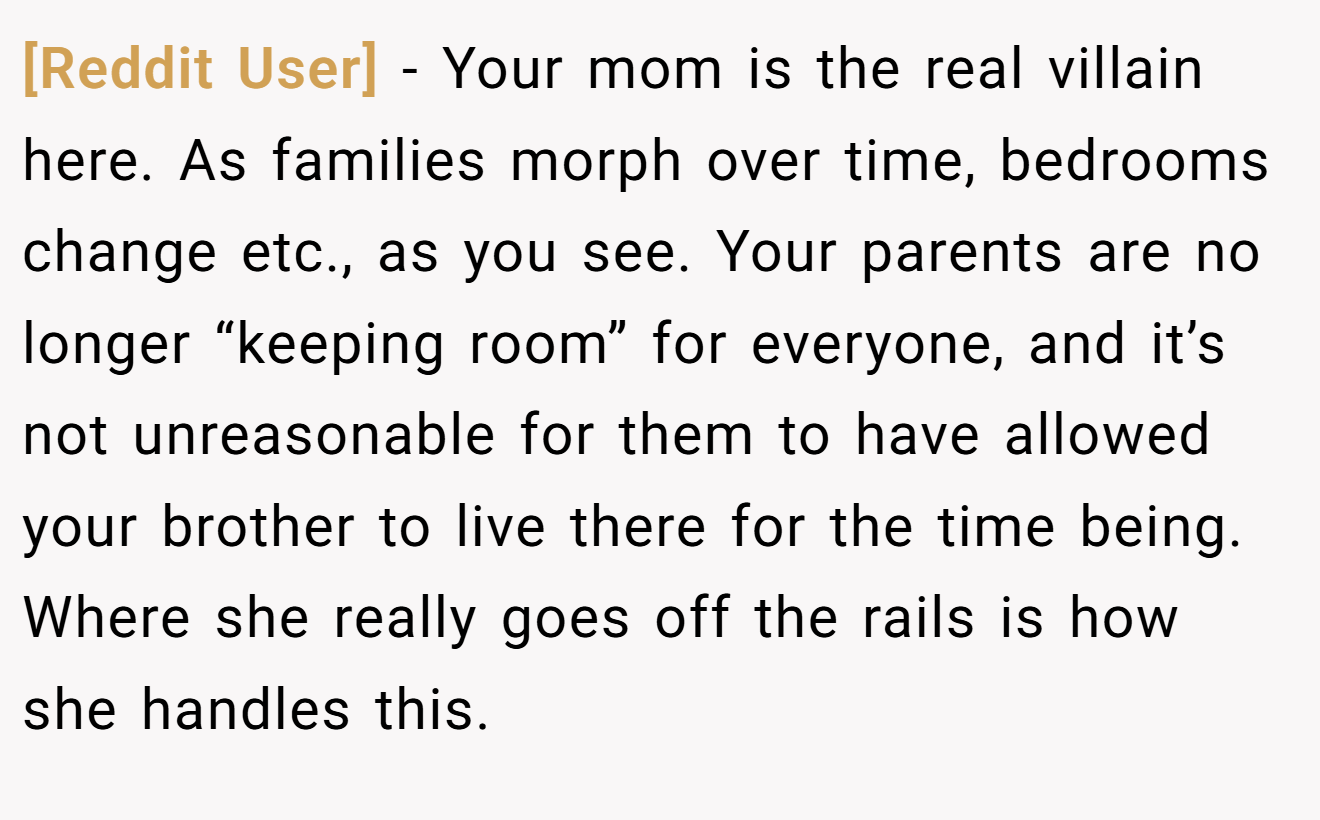 [Reddit User] - Your mom is the real villain here. As families morph over time, bedrooms change etc., as you see. Your parents are no longer “keeping room” for everyone, and it’s not unreasonable for them to have allowed your brother to live there for the time being. Where she really goes off the rails is how she handles this.