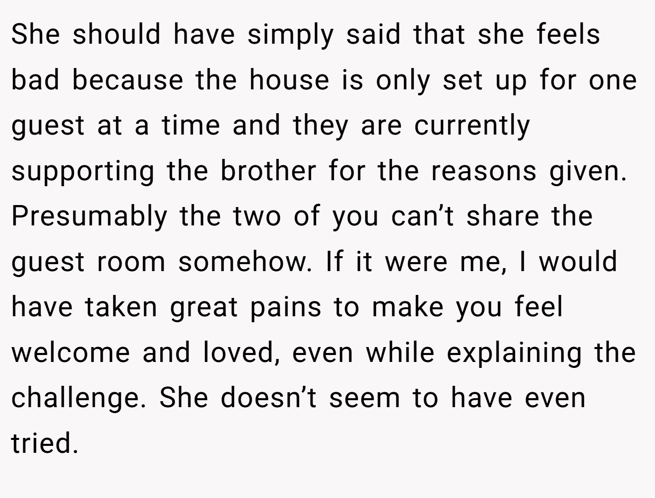 She should have simply said that she feels bad because the house is only set up for one guest at a time and they are currently supporting the brother for the reasons given. Presumably the two of you can’t share the guest room somehow. If it were me, I would have taken great pains to make you feel welcome and loved, even while explaining the challenge. She doesn’t seem to have even tried.