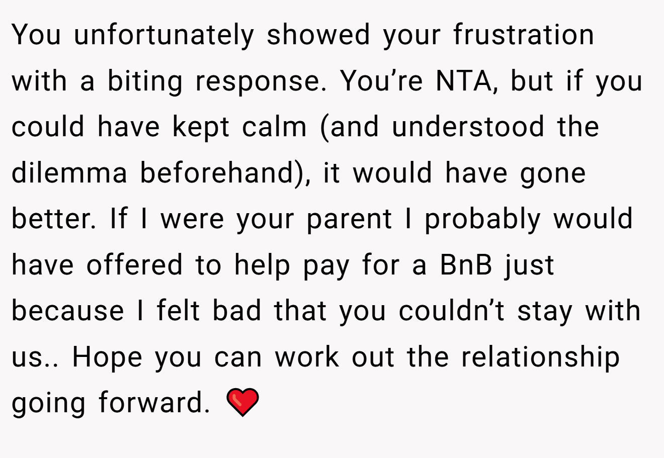 You unfortunately showed your frustration with a biting response. You’re NTA, but if you could have kept calm (and understood the dilemma beforehand), it would have gone better. If I were your parent I probably would have offered to help pay for a BnB just because I felt bad that you couldn’t stay with us.. Hope you can work out the relationship going forward. ❤️