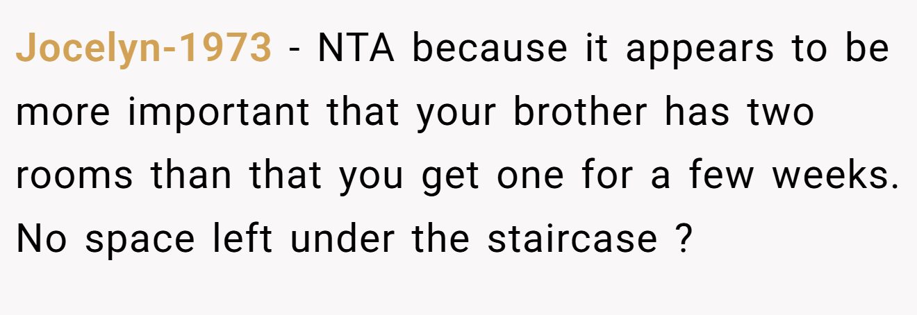 Jocelyn-1973 - NTA because it appears to be more important that your brother has two rooms than that you get one for a few weeks. No space left under the staircase ?