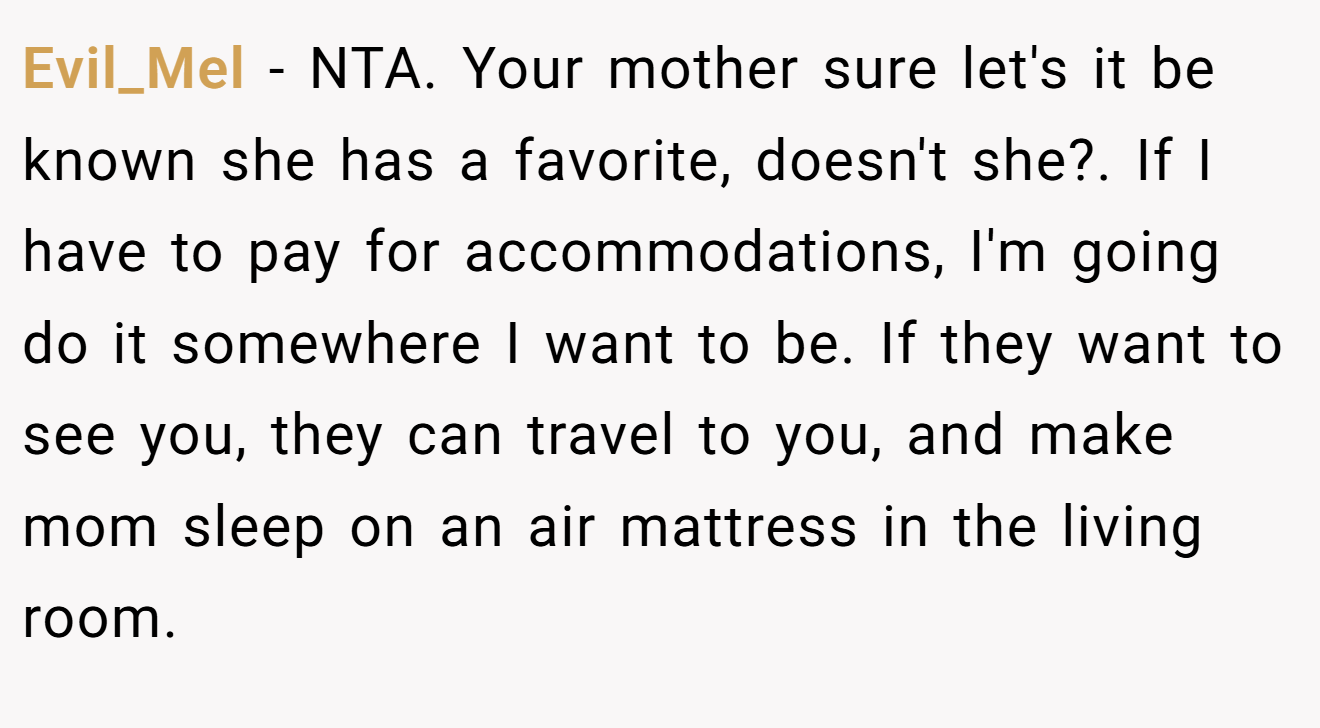 Evil_Mel - NTA. Your mother sure let's it be known she has a favorite, doesn't she?. If I have to pay for accommodations, I'm going do it somewhere I want to be. If they want to see you, they can travel to you, and make mom sleep on an air mattress in the living room.