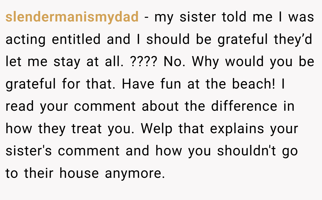 slendermanismydad - my sister told me I was acting entitled and I should be grateful they’d let me stay at all. ???? No. Why would you be grateful for that. Have fun at the beach! I read your comment about the difference in how they treat you. Welp that explains your sister's comment and how you shouldn't go to their house anymore.