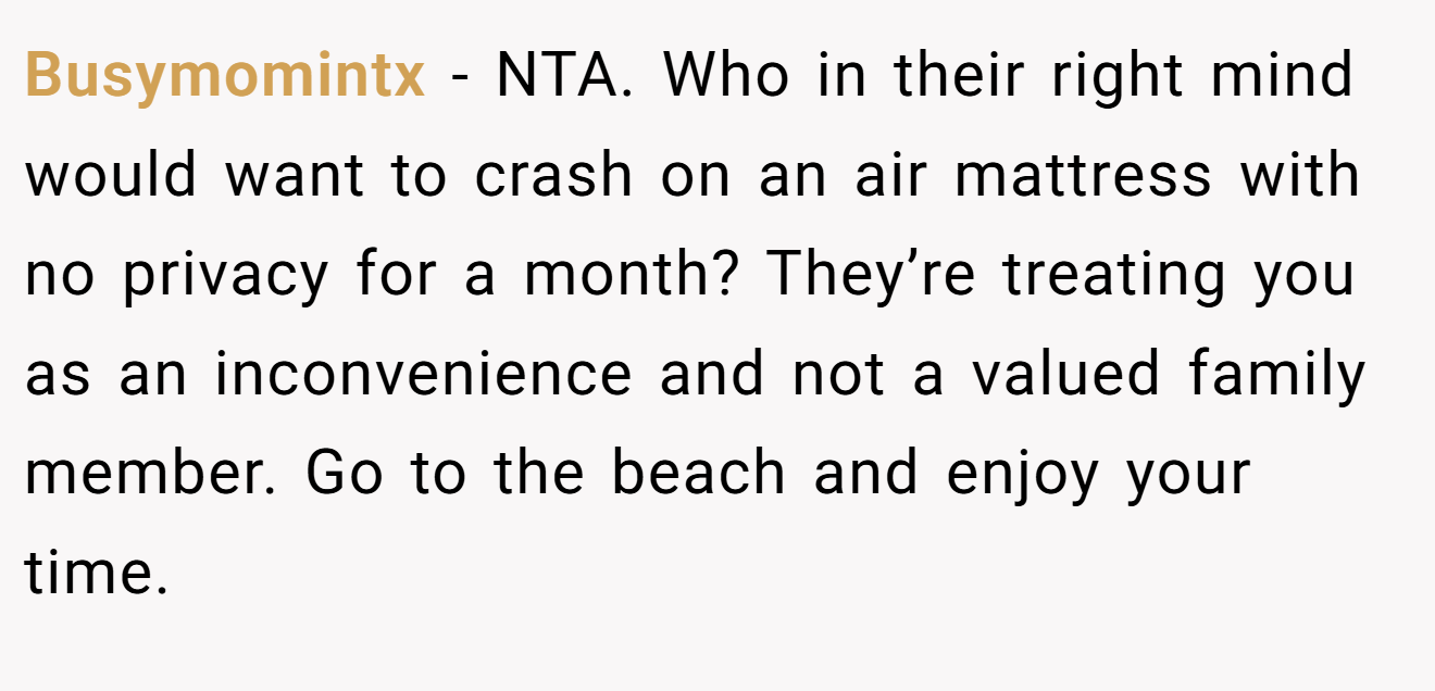 Busymomintx - NTA. Who in their right mind would want to crash on an air mattress with no privacy for a month? They’re treating you as an inconvenience and not a valued family member. Go to the beach and enjoy your time.