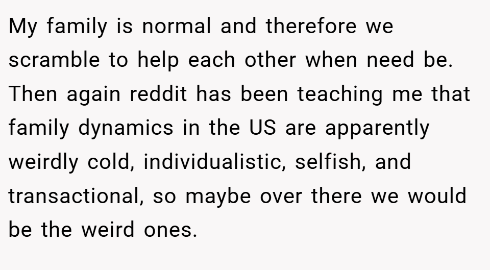 My family is normal and therefore we scramble to help each other when need be. Then again reddit has been teaching me that family dynamics in the US are apparently weirdly cold, individualistic, selfish, and transactional, so maybe over there we would be the weird ones.