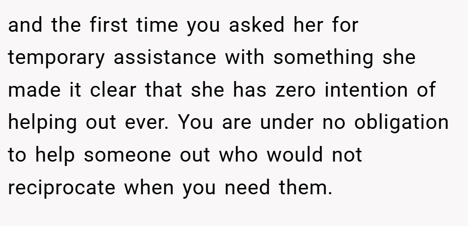 and the first time you asked her for temporary assistance with something she made it clear that she has zero intention of helping out ever. You are under no obligation to help someone out who would not reciprocate when you need them.