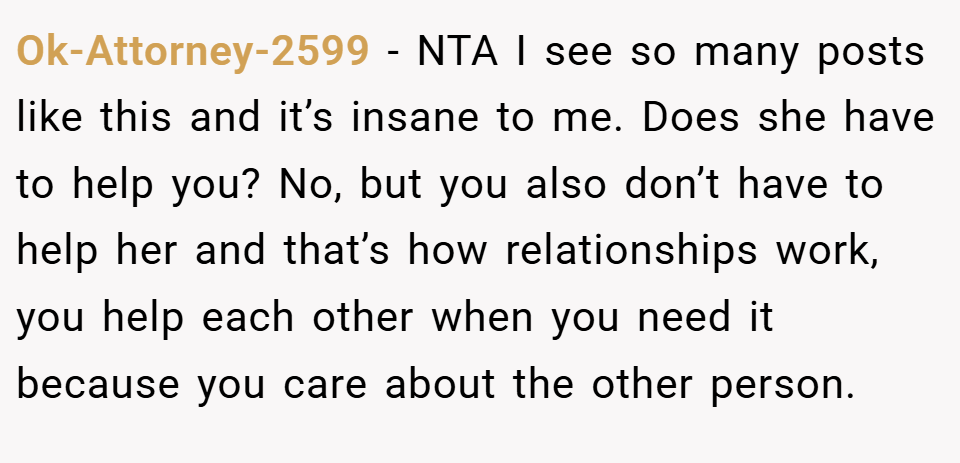 Ok-Attorney-2599 − NTA I see so many posts like this and it’s insane to me. Does she have to help you? No, but you also don’t have to help her and that’s how relationships work, you help each other when you need it because you care about the other person.