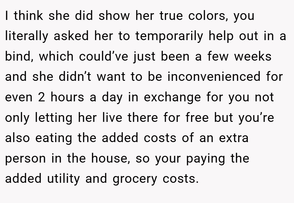 I think she did show her true colors, you literally asked her to temporarily help out in a bind, which could’ve just been a few weeks and she didn’t want to be inconvenienced for even 2 hours a day in exchange for you not only letting her live there for free but you’re also eating the added costs of an extra person in the house, so your paying the added utility and grocery costs.