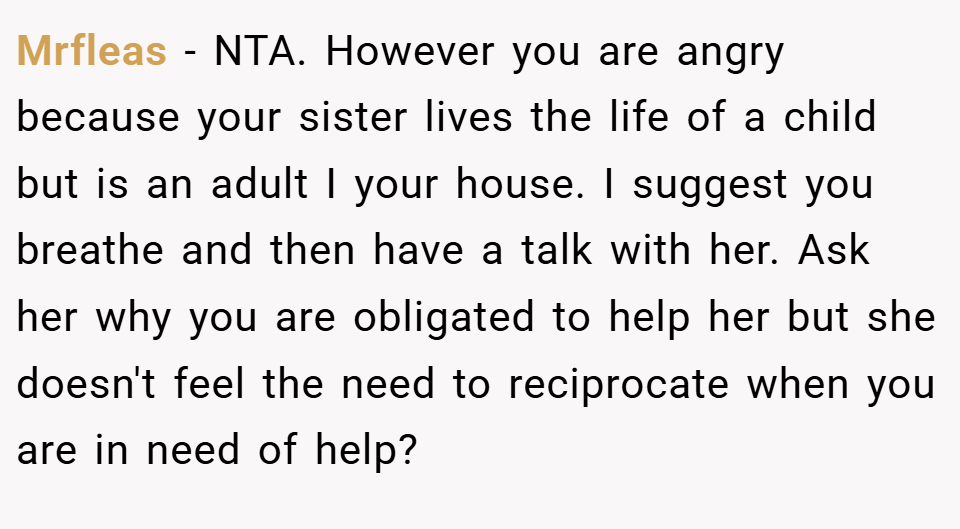 Mrfleas − NTA. However you are angry because your sister lives the life of a child but is an adult I your house. I suggest you breathe and then have a talk with her. Ask her why you are obligated to help her but she doesn't feel the need to reciprocate when you are in need of help?