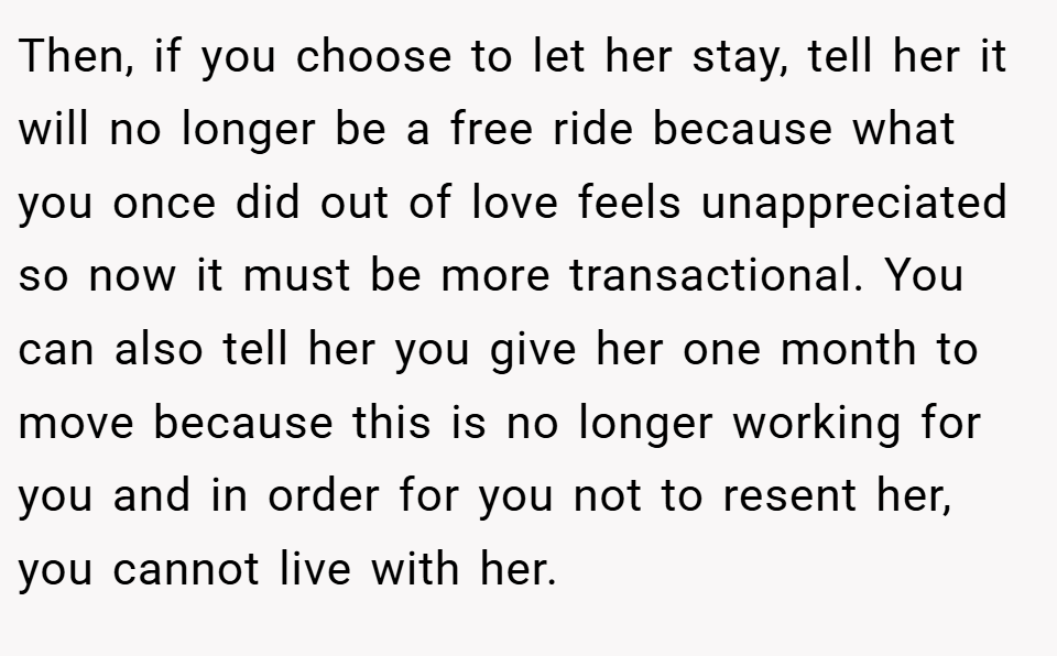 Then, if you choose to let her stay, tell her it will no longer be a free ride because what you once did out of love feels unappreciated so now it must be more transactional. You can also tell her you give her one month to move because this is no longer working for you and in order for you not to resent her, you cannot live with her.