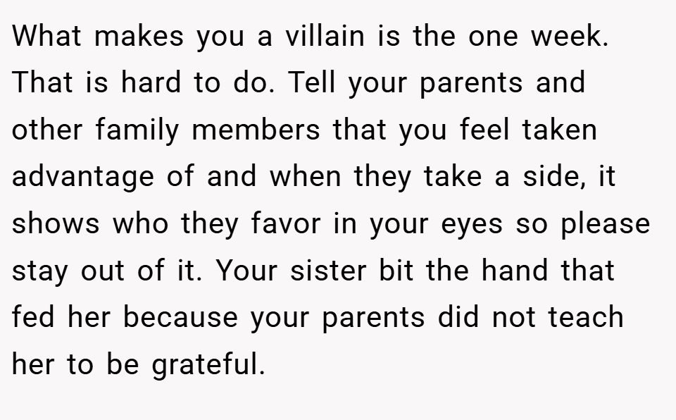 What makes you a villain is the one week. That is hard to do. Tell your parents and other family members that you feel taken advantage of and when they take a side, it shows who they favor in your eyes so please stay out of it. Your sister bit the hand that fed her because your parents did not teach her to be grateful.