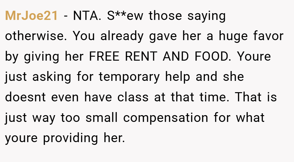 MrJoe21 − NTA. S**ew those saying otherwise. You already gave her a huge favor by giving her FREE RENT AND FOOD. Youre just asking for temporary help and she doesnt even have class at that time. That is just way too small compensation for what youre providing her.