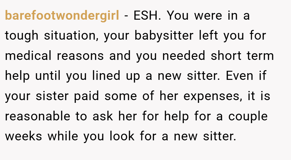 barefootwondergirl − ESH. You were in a tough situation, your babysitter left you for medical reasons and you needed short term help until you lined up a new sitter. Even if your sister paid some of her expenses, it is reasonable to ask her for help for a couple weeks while you look for a new sitter.