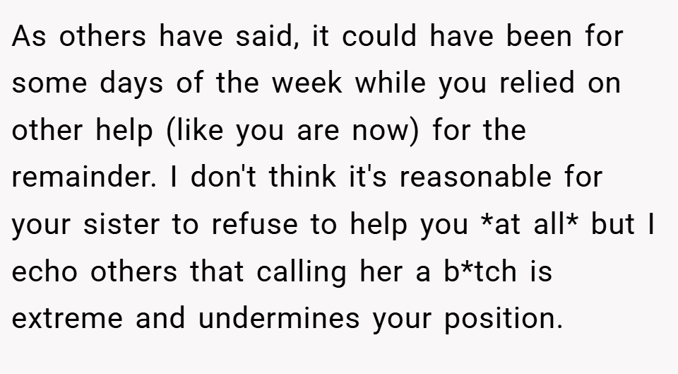 As others have said, it could have been for some days of the week while you relied on other help (like you are now) for the remainder. I don't think it's reasonable for your sister to refuse to help you *at all* but I echo others that calling her a b*tch is extreme and undermines your position.