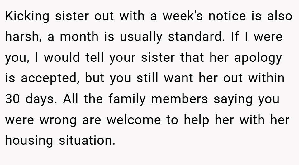 Kicking sister out with a week's notice is also harsh, a month is usually standard. If I were you, I would tell your sister that her apology is accepted, but you still want her out within 30 days. All the family members saying you were wrong are welcome to help her with her housing situation.