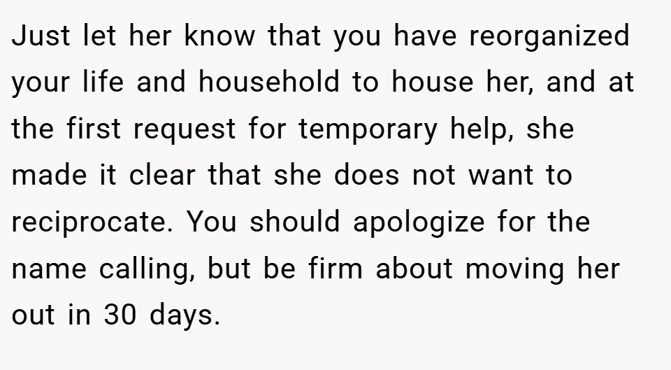 Just let her know that you have reorganized your life and household to house her, and at the first request for temporary help, she made it clear that she does not want to reciprocate. You should apologize for the name calling, but be firm about moving her out in 30 days.