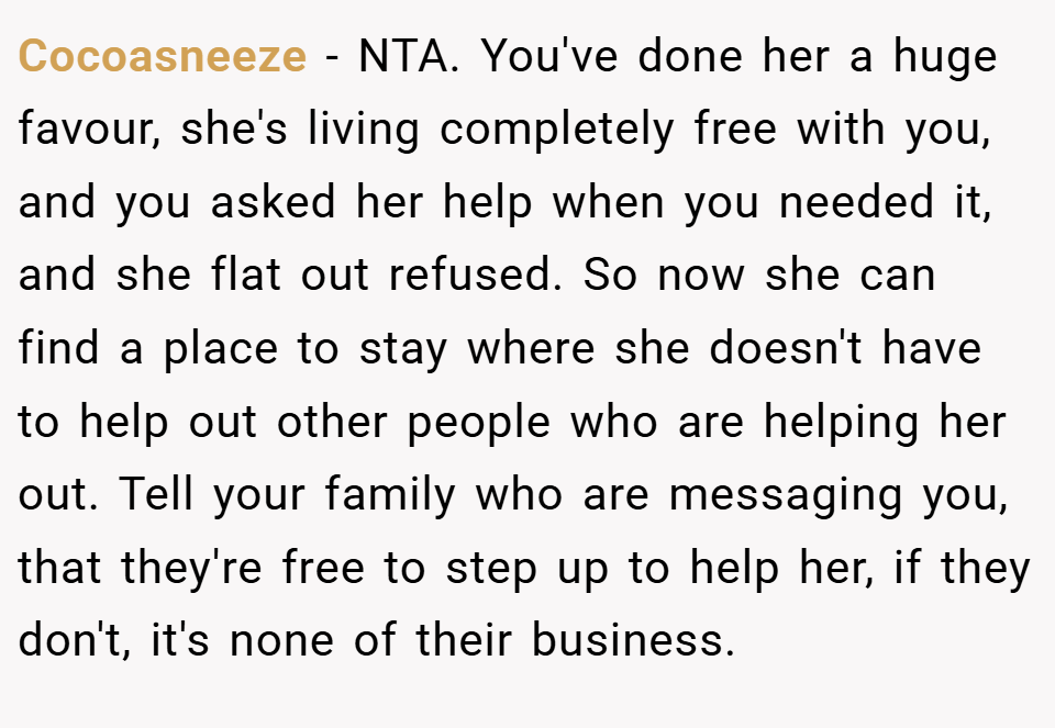 Cocoasneeze − NTA. You've done her a huge favour, she's living completely free with you, and you asked her help when you needed it, and she flat out refused. So now she can find a place to stay where she doesn't have to help out other people who are helping her out. Tell your family who are messaging you, that they're free to step up to help her, if they don't, it's none of their business.