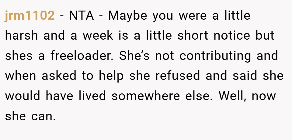 jrm1102 − NTA - Maybe you were a little harsh and a week is a little short notice but shes a freeloader. She’s not contributing and when asked to help she refused and said she would have lived somewhere else. Well, now she can.