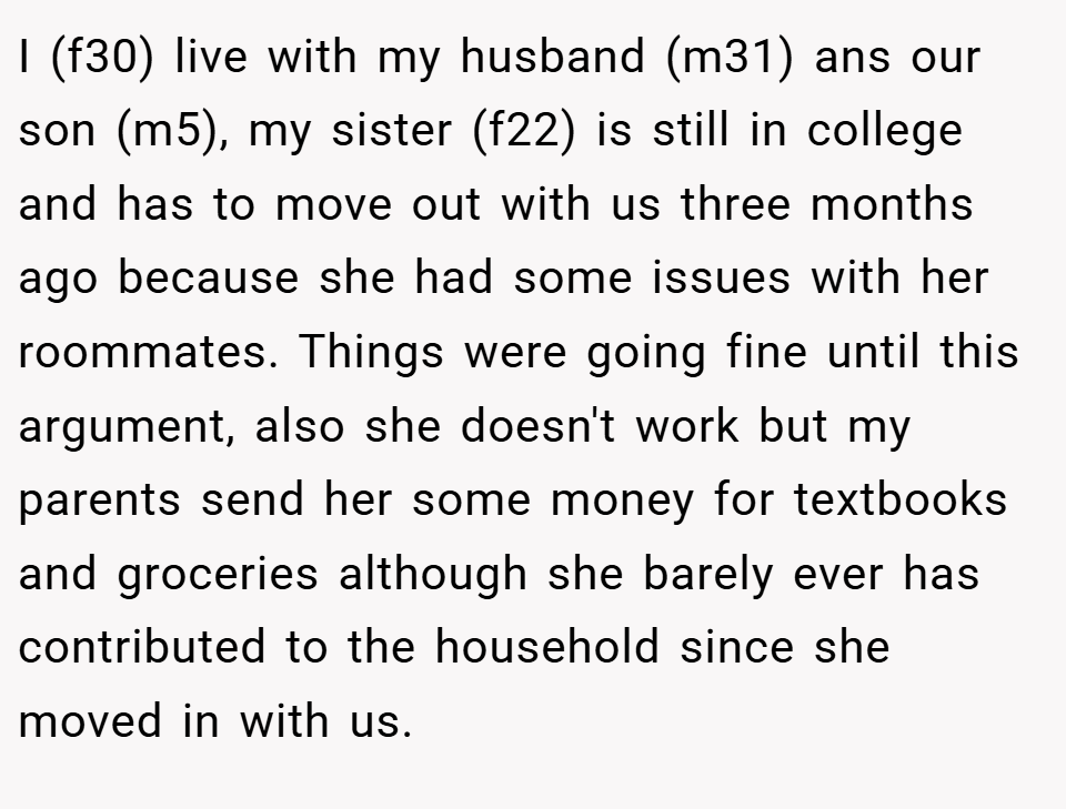 I (f30) live with my husband (m31) ans our son (m5), my sister (f22) is still in college and has to move out with us three months ago because she had some issues with her roommates. Things were going fine until this argument, also she doesn't work but my parents send her some money for textbooks and groceries although she barely ever has contributed to the household since she moved in with us.