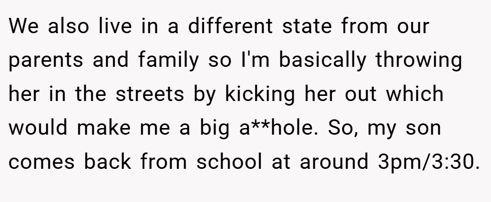 We also live in a different state from our parents and family so I'm basically throwing her in the streets by kicking her out which would make me a big a**hole. So, my son comes back from school at around 3pm/3:30.