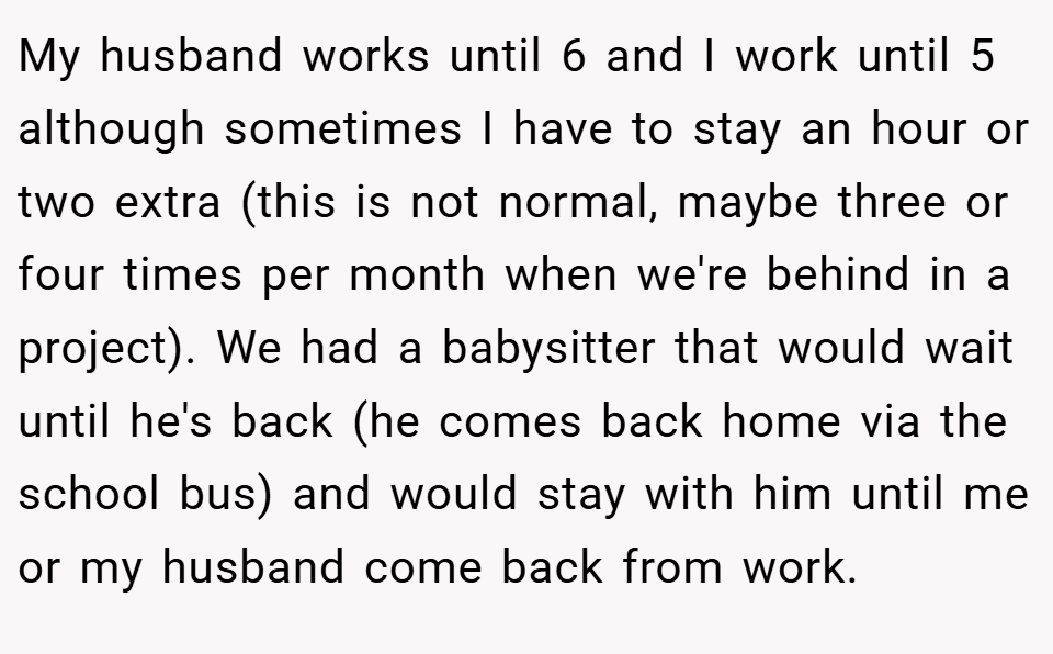 My husband works until 6 and I work until 5 although sometimes I have to stay an hour or two extra (this is not normal, maybe three or four times per month when we're behind in a project). We had a babysitter that would wait until he's back (he comes back home via the school bus) and would stay with him until me or my husband come back from work.
