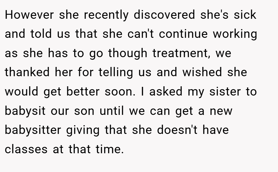 However she recently discovered she's sick and told us that she can't continue working as she has to go though treatment, we thanked her for telling us and wished she would get better soon. I asked my sister to babysit our son until we can get a new babysitter giving that she doesn't have classes at that time.