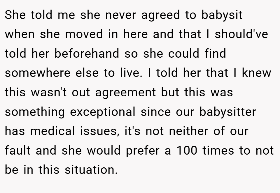 She told me she never agreed to babysit when she moved in here and that I should've told her beforehand so she could find somewhere else to live. I told her that I knew this wasn't out agreement but this was something exceptional since our babysitter has medical issues, it's not neither of our fault and she would prefer a 100 times to not be in this situation.