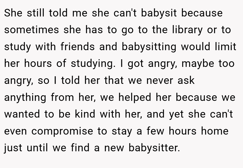 She still told me she can't babysit because sometimes she has to go to the library or to study with friends and babysitting would limit her hours of studying. I got angry, maybe too angry, so I told her that we never ask anything from her, we helped her because we wanted to be kind with her, and yet she can't even compromise to stay a few hours home just until we find a new babysitter.