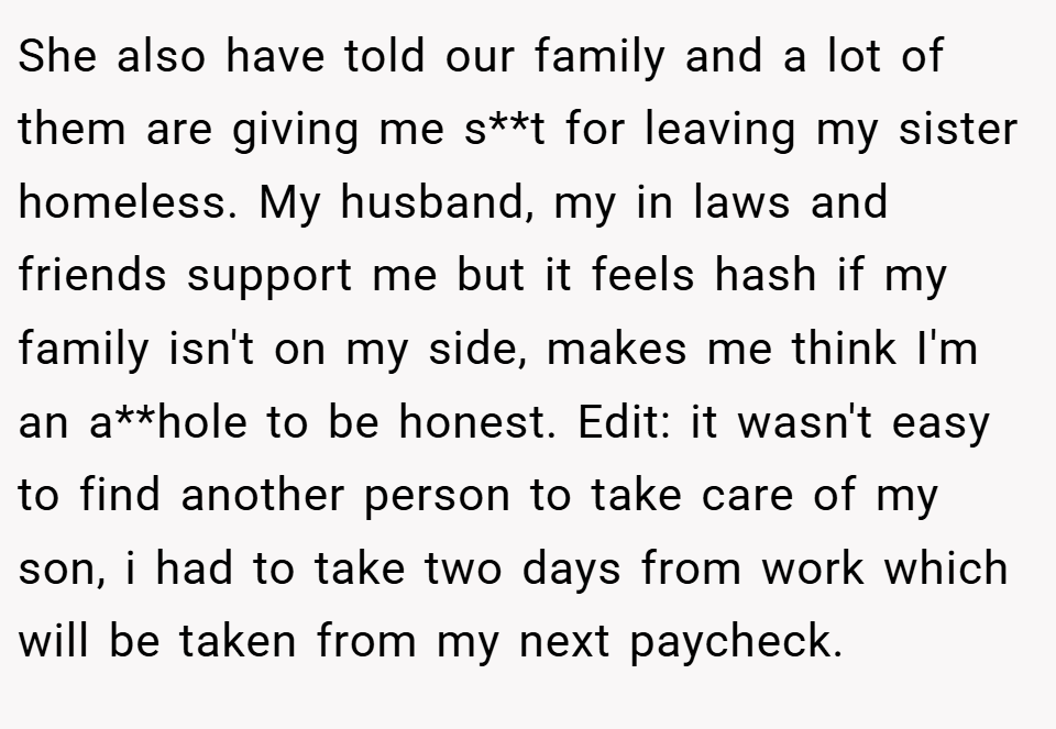 She also have told our family and a lot of them are giving me s**t for leaving my sister homeless. My husband, my in laws and friends support me but it feels hash if my family isn't on my side, makes me think I'm an a**hole to be honest. Edit: it wasn't easy to find another person to take care of my son, i had to take two days from work which will be taken from my next paycheck.