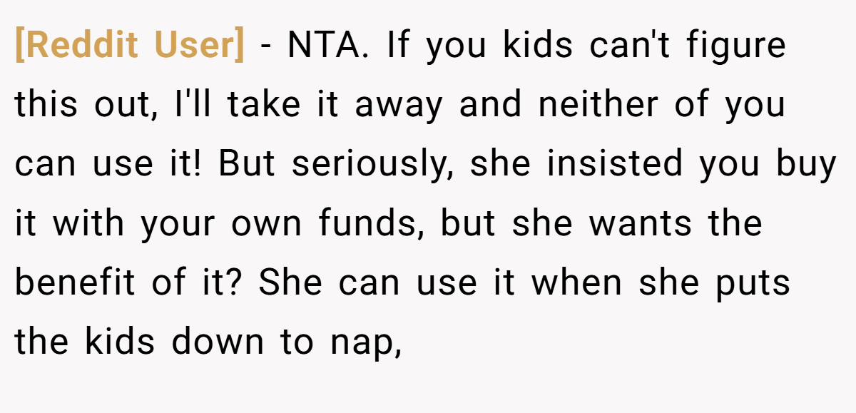 [Reddit User] − NTA. If you kids can't figure this out, I'll take it away and neither of you can use it! But seriously, she insisted you buy it with your own funds, but she wants the benefit of it? She can use it when she puts the kids down to nap,