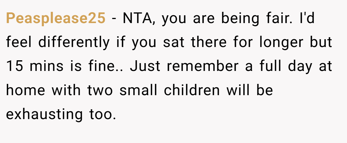 Peasplease25 − NTA, you are being fair. I'd feel differently if you sat there for longer but 15 mins is fine.. Just remember a full day at home with two small children will be exhausting too.